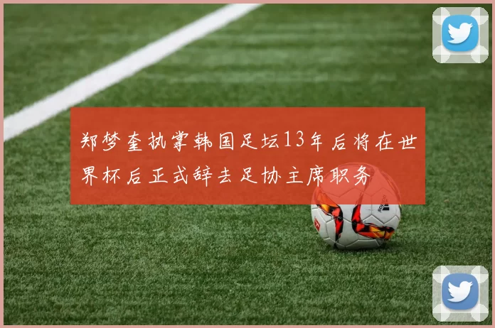郑梦奎执掌韩国足坛13年后将在世界杯后正式辞去足协主席职务
