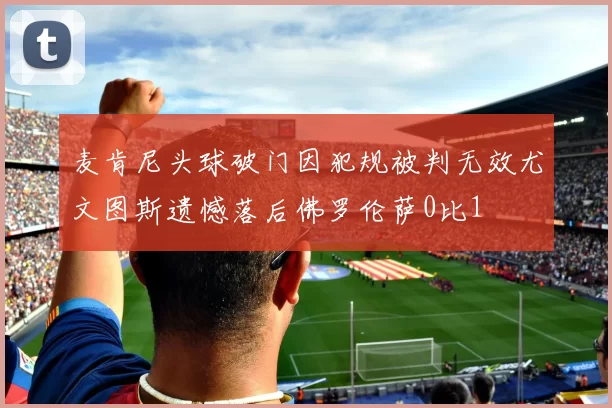 麦肯尼头球破门因犯规被判无效尤文图斯遗憾落后佛罗伦萨0比1