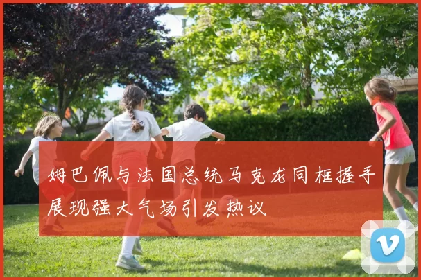 姆巴佩与法国总统马克龙同框握手展现强大气场引发热议