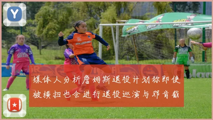 媒体人分析詹姆斯退役计划称即使被横扫也会进行退役巡演与邓肯截然不同