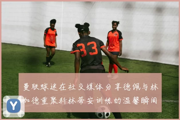 曼联球迷在社交媒体分享德佩与林加德重聚科林蒂安训练的温馨瞬间