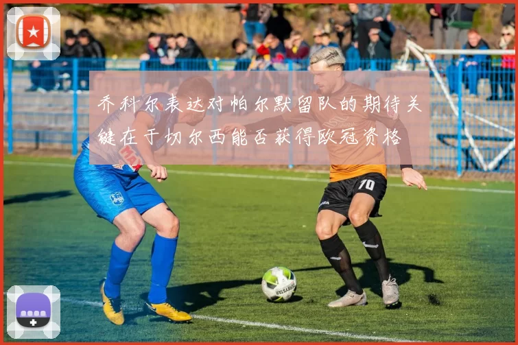 乔科尔表达对帕尔默留队的期待关键在于切尔西能否获得欧冠资格