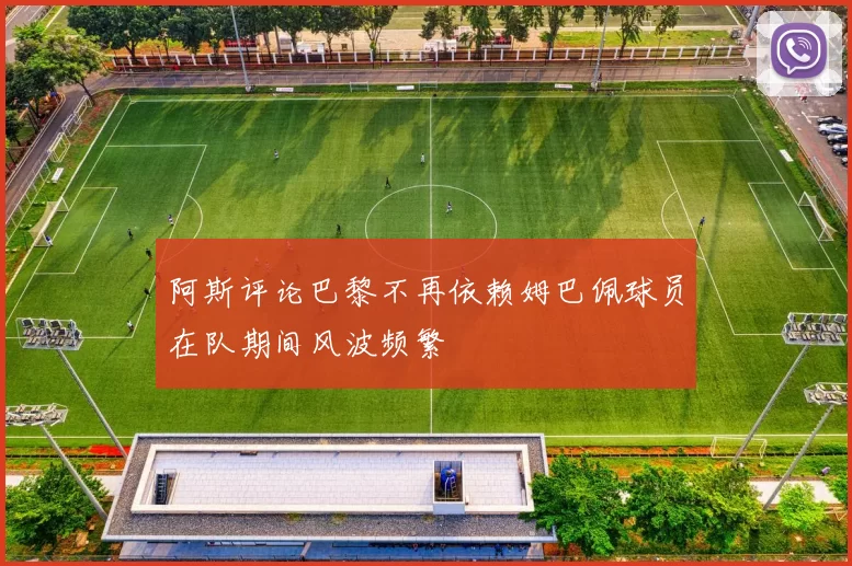 阿斯评论巴黎不再依赖姆巴佩球员在队期间风波频繁