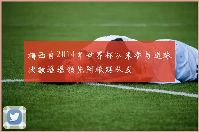 梅西自2014年世界杯以来参与进球次数遥遥领先阿根廷队友