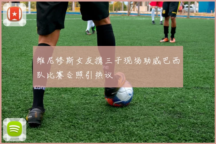 维尼修斯女友携三子现场助威巴西队比赛合照引热议