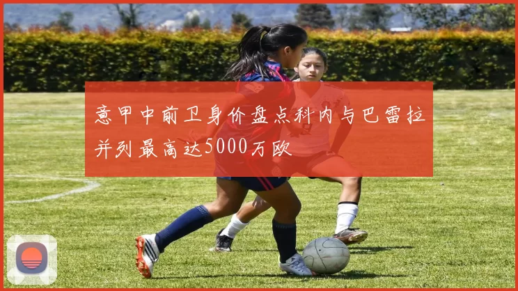 意甲中前卫身价盘点科内与巴雷拉并列最高达5000万欧