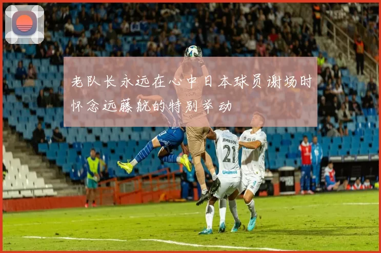 老队长永远在心中日本球员谢场时怀念远藤航的特别举动