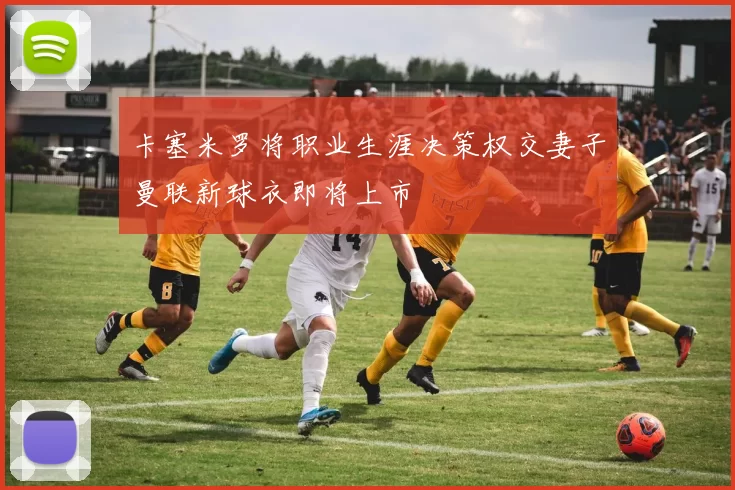卡塞米罗将职业生涯决策权交妻子曼联新球衣即将上市