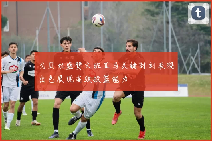 戈贝尔盛赞文班亚马关键时刻表现出色展现高效投篮能力
