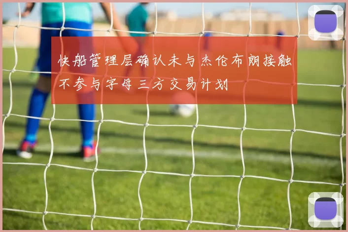 快船管理层确认未与杰伦布朗接触不参与字母三方交易计划