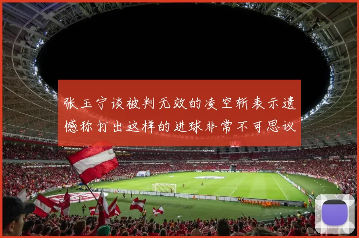 张玉宁谈被判无效的凌空斩表示遗憾称打出这样的进球非常不可思议