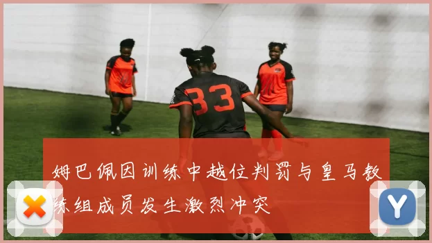 姆巴佩因训练中越位判罚与皇马教练组成员发生激烈冲突