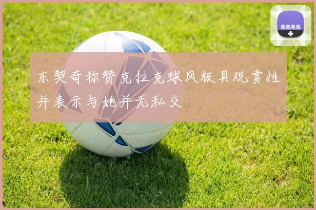 东契奇称赞克拉克球风极具观赏性并表示与她并无私交