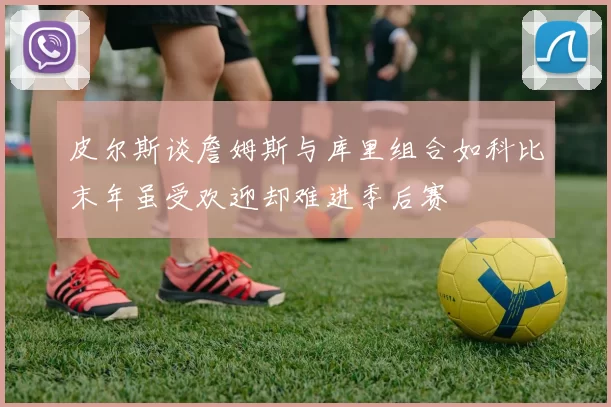 皮尔斯谈詹姆斯与库里组合如科比末年虽受欢迎却难进季后赛
